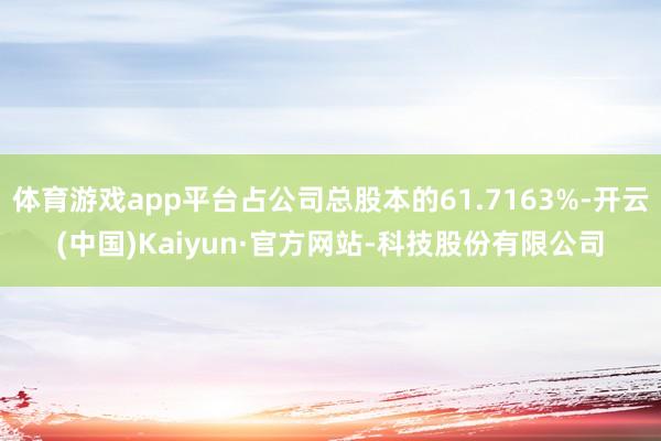 体育游戏app平台占公司总股本的61.7163%-开云(中国)Kaiyun·官方网站-科技股份有限公司