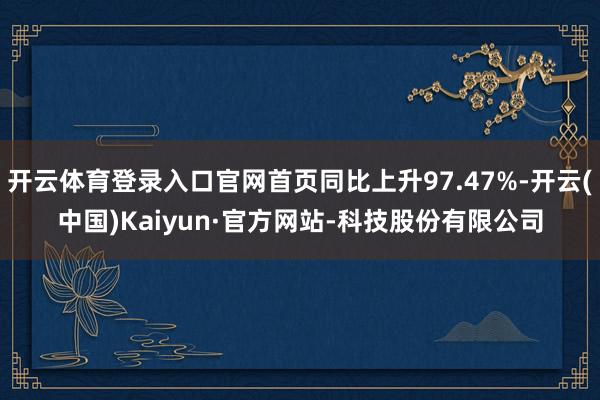 开云体育登录入口官网首页同比上升97.47%-开云(中国)Kaiyun·官方网站-科技股份有限公司