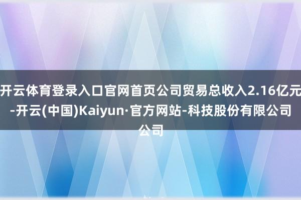 开云体育登录入口官网首页公司贸易总收入2.16亿元-开云(中国)Kaiyun·官方网站-科技股份有限公司