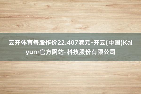 云开体育每股作价22.407港元-开云(中国)Kaiyun·官方网站-科技股份有限公司