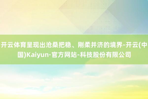 开云体育呈现出沧桑把稳、刚柔并济的境界-开云(中国)Kaiyun·官方网站-科技股份有限公司