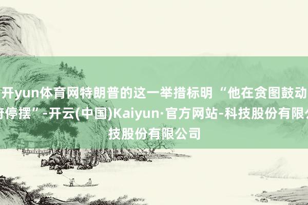 开yun体育网特朗普的这一举措标明 “他在贪图鼓动政府停摆”-开云(中国)Kaiyun·官方网站-科技股份有限公司