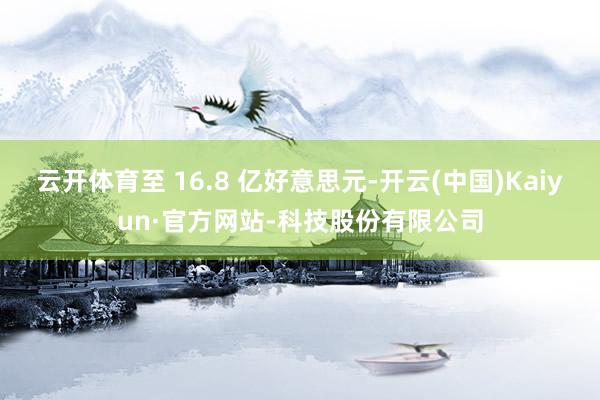 云开体育至 16.8 亿好意思元-开云(中国)Kaiyun·官方网站-科技股份有限公司