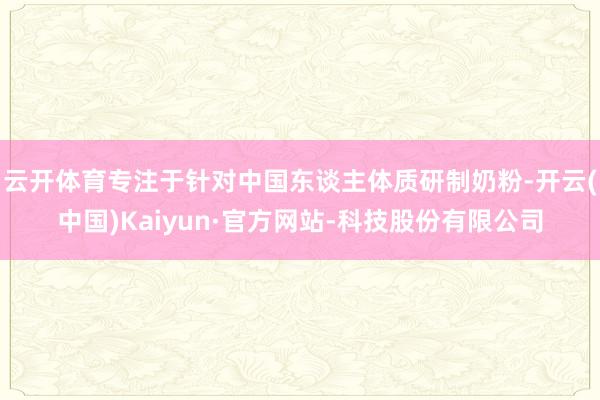 云开体育专注于针对中国东谈主体质研制奶粉-开云(中国)Kaiyun·官方网站-科技股份有限公司