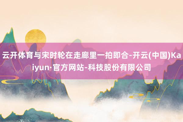 云开体育与宋时轮在走廊里一拍即合-开云(中国)Kaiyun·官方网站-科技股份有限公司