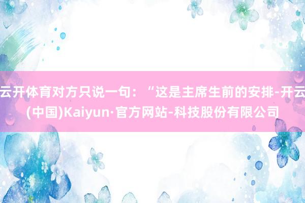 云开体育对方只说一句：“这是主席生前的安排-开云(中国)Kaiyun·官方网站-科技股份有限公司