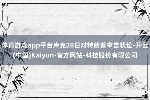 体育游戏app平台库克28日对特朗普拿告状讼-开云(中国)Kaiyun·官方网站-科技股份有限公司
