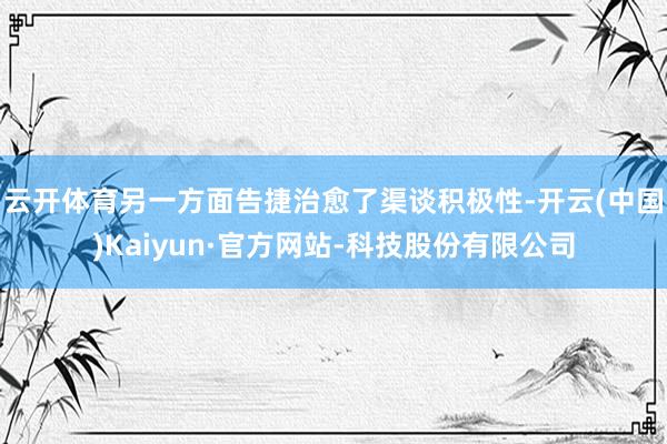 云开体育另一方面告捷治愈了渠谈积极性-开云(中国)Kaiyun·官方网站-科技股份有限公司