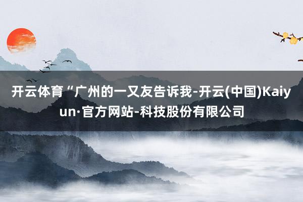 开云体育“广州的一又友告诉我-开云(中国)Kaiyun·官方网站-科技股份有限公司