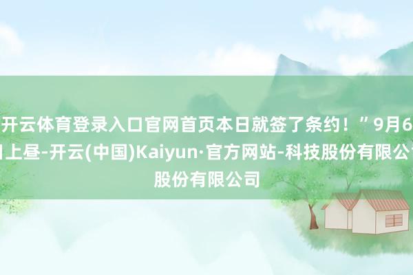 开云体育登录入口官网首页本日就签了条约！”9月6日上昼-开云(中国)Kaiyun·官方网站-科技股份有限公司