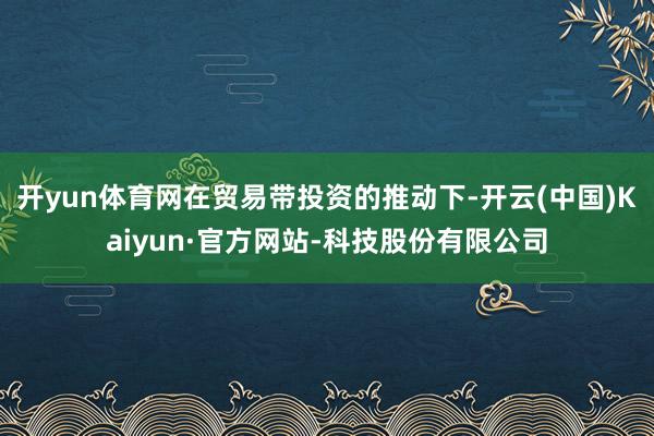 开yun体育网在贸易带投资的推动下-开云(中国)Kaiyun·官方网站-科技股份有限公司