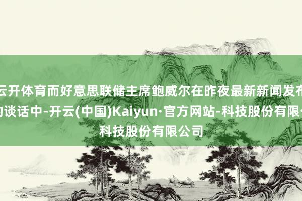 云开体育而好意思联储主席鲍威尔在昨夜最新新闻发布会的谈话中-开云(中国)Kaiyun·官方网站-科技股份有限公司