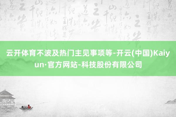 云开体育不波及热门主见事项等-开云(中国)Kaiyun·官方网站-科技股份有限公司