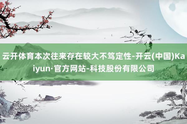 云开体育本次往来存在较大不笃定性-开云(中国)Kaiyun·官方网站-科技股份有限公司