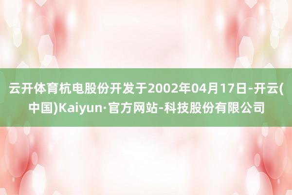 云开体育杭电股份开发于2002年04月17日-开云(中国)Kaiyun·官方网站-科技股份有限公司