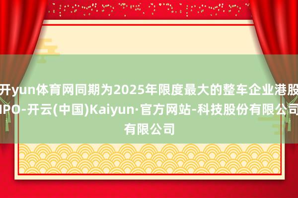 开yun体育网同期为2025年限度最大的整车企业港股IPO-开云(中国)Kaiyun·官方网站-科技股份有限公司