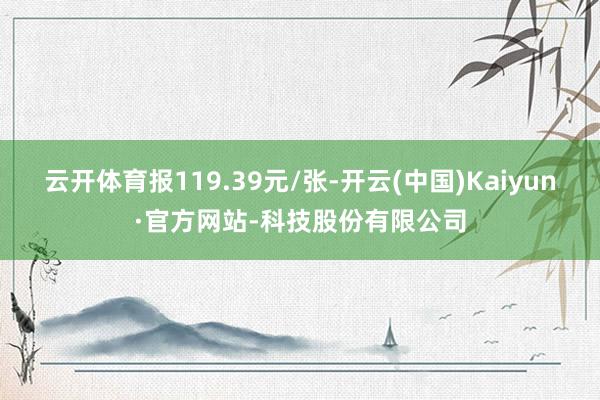 云开体育报119.39元/张-开云(中国)Kaiyun·官方网站-科技股份有限公司