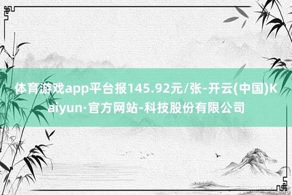 体育游戏app平台报145.92元/张-开云(中国)Kaiyun·官方网站-科技股份有限公司
