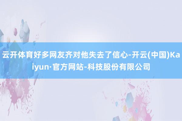 云开体育好多网友齐对他失去了信心-开云(中国)Kaiyun·官方网站-科技股份有限公司