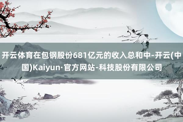 开云体育在包钢股份681亿元的收入总和中-开云(中国)Kaiyun·官方网站-科技股份有限公司