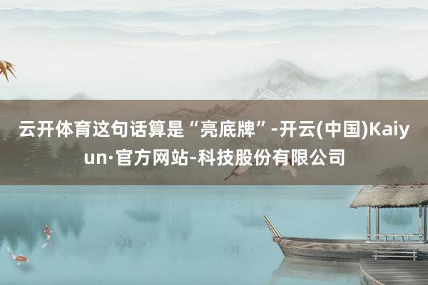 云开体育这句话算是“亮底牌”-开云(中国)Kaiyun·官方网站-科技股份有限公司