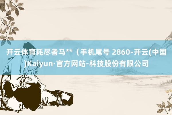 开云体育耗尽者马**（手机尾号 2860-开云(中国)Kaiyun·官方网站-科技股份有限公司