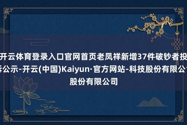 开云体育登录入口官网首页老凤祥新增37件破钞者投诉公示-开云(中国)Kaiyun·官方网站-科技股份有限公司