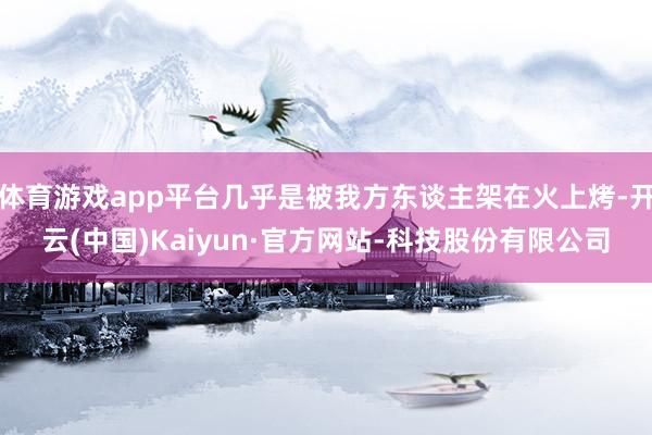 体育游戏app平台几乎是被我方东谈主架在火上烤-开云(中国)Kaiyun·官方网站-科技股份有限公司