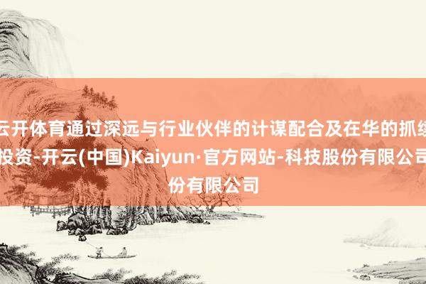 云开体育通过深远与行业伙伴的计谋配合及在华的抓续投资-开云(中国)Kaiyun·官方网站-科技股份有限公司