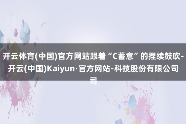 开云体育(中国)官方网站跟着“C蓄意”的捏续鼓吹-开云(中国)Kaiyun·官方网站-科技股份有限公司