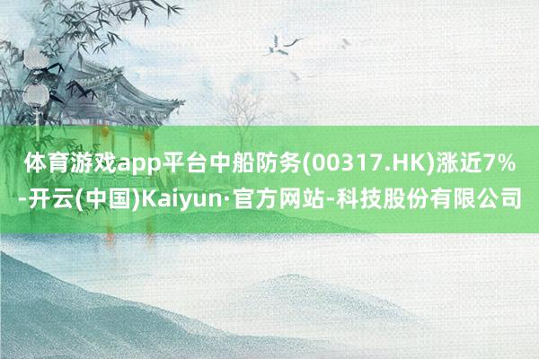 体育游戏app平台中船防务(00317.HK)涨近7%-开云(中国)Kaiyun·官方网站-科技股份有限公司