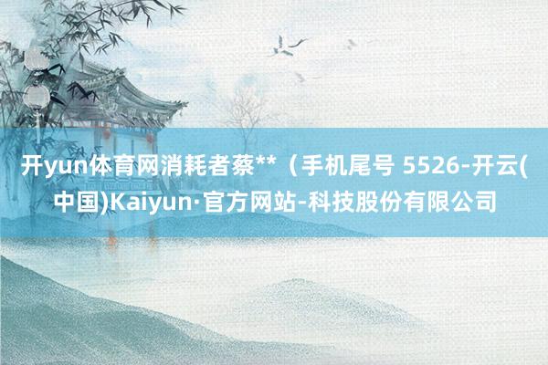 开yun体育网消耗者蔡**（手机尾号 5526-开云(中国)Kaiyun·官方网站-科技股份有限公司