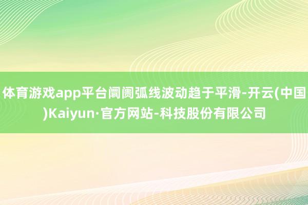 体育游戏app平台阛阓弧线波动趋于平滑-开云(中国)Kaiyun·官方网站-科技股份有限公司