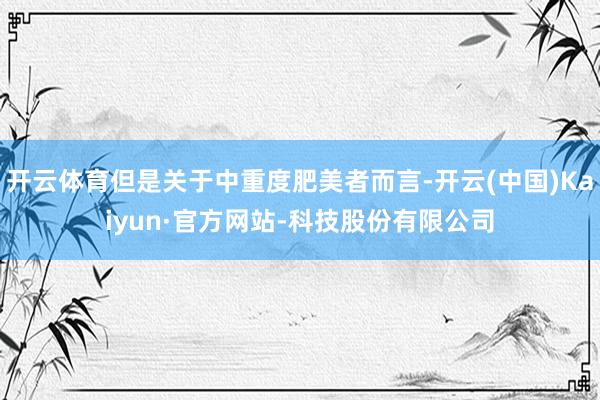 开云体育但是关于中重度肥美者而言-开云(中国)Kaiyun·官方网站-科技股份有限公司