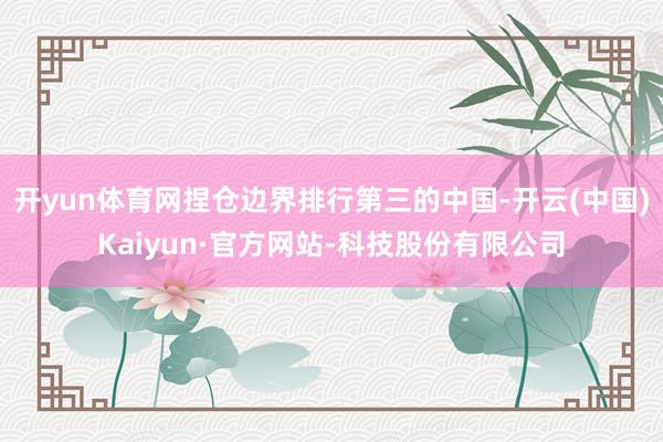 开yun体育网捏仓边界排行第三的中国-开云(中国)Kaiyun·官方网站-科技股份有限公司