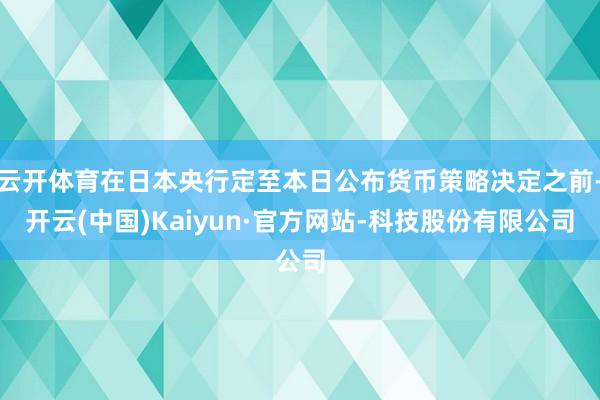 云开体育在日本央行定至本日公布货币策略决定之前-开云(中国)Kaiyun·官方网站-科技股份有限公司