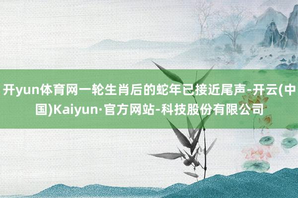 开yun体育网一轮生肖后的蛇年已接近尾声-开云(中国)Kaiyun·官方网站-科技股份有限公司
