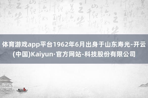 体育游戏app平台1962年6月出身于山东寿光-开云(中国)Kaiyun·官方网站-科技股份有限公司