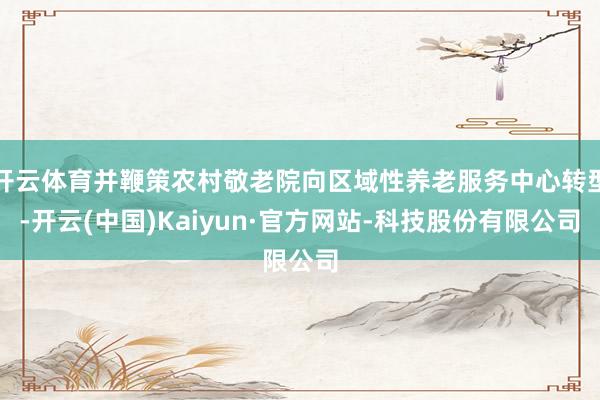 开云体育并鞭策农村敬老院向区域性养老服务中心转型-开云(中国)Kaiyun·官方网站-科技股份有限公司