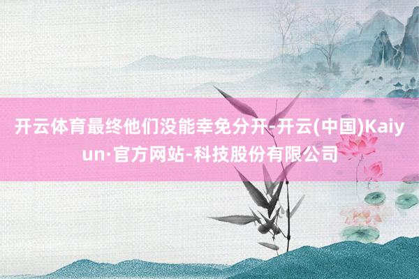 开云体育最终他们没能幸免分开-开云(中国)Kaiyun·官方网站-科技股份有限公司