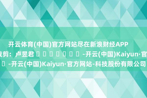 开云体育(中国)官方网站尽在新浪财经APP            						株连裁剪：卢昱君 							-开云(中国)Kaiyun·官方网站-科技股份有限公司