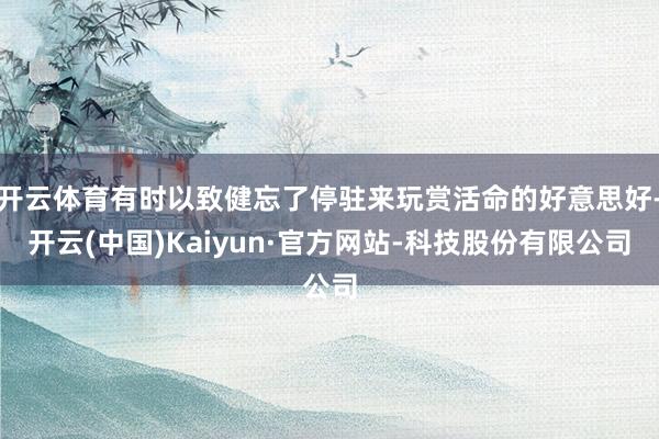 开云体育有时以致健忘了停驻来玩赏活命的好意思好-开云(中国)Kaiyun·官方网站-科技股份有限公司