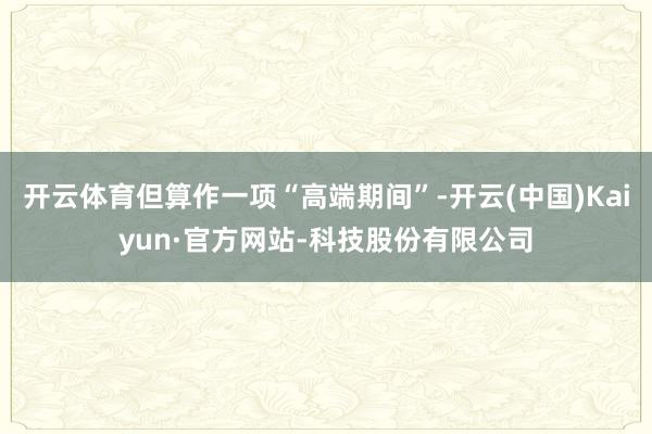 开云体育但算作一项“高端期间”-开云(中国)Kaiyun·官方网站-科技股份有限公司