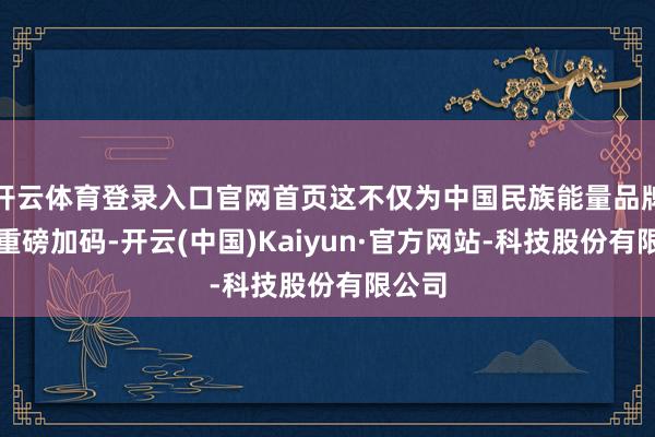 开云体育登录入口官网首页这不仅为中国民族能量品牌出海重磅加码-开云(中国)Kaiyun·官方网站-科技股份有限公司